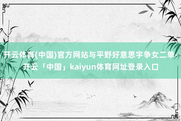 开云体育(中国)官方网站与平野好意思宇争女二单-开云「中国」kaiyun体育网址登录入口