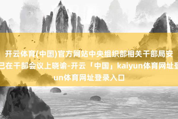 开云体育(中国)官方网站中央组织部相关干部局安妥同道已在干部会议上晓谕-开云「中国」kaiyun体育网址登录入口