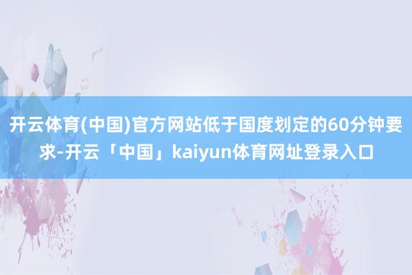 开云体育(中国)官方网站低于国度划定的60分钟要求-开云「中国」kaiyun体育网址登录入口