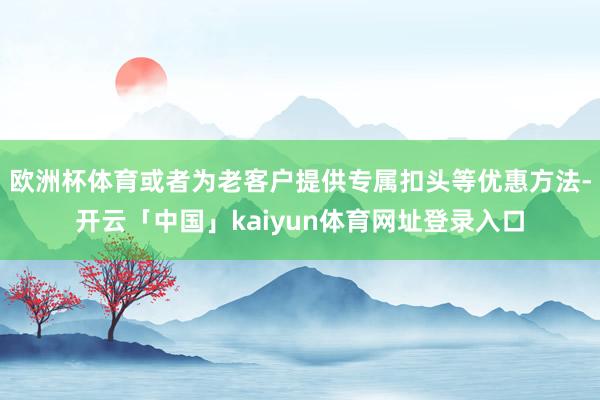 欧洲杯体育或者为老客户提供专属扣头等优惠方法-开云「中国」kaiyun体育网址登录入口