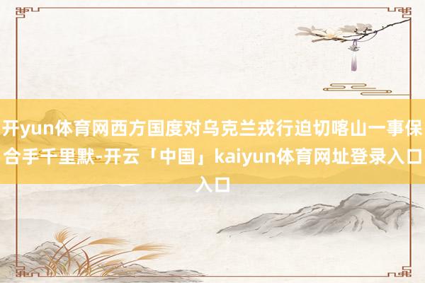开yun体育网西方国度对乌克兰戎行迫切喀山一事保合手千里默-开云「中国」kaiyun体育网址登录入口