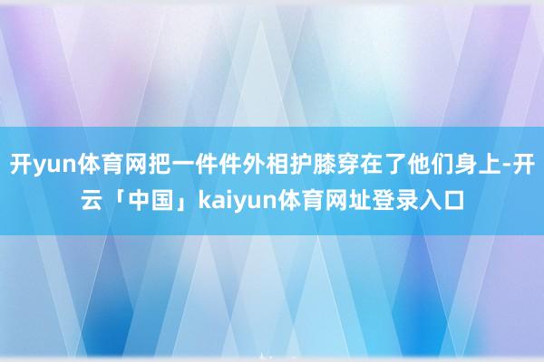 开yun体育网把一件件外相护膝穿在了他们身上-开云「中国」kaiyun体育网址登录入口
