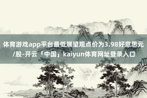 体育游戏app平台最低展望观点价为3.98好意思元/股-开云「中国」kaiyun体育网址登录入口
