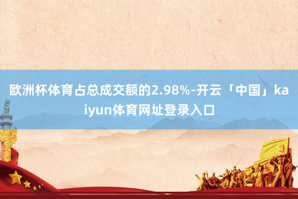 欧洲杯体育占总成交额的2.98%-开云「中国」kaiyun体育网址登录入口