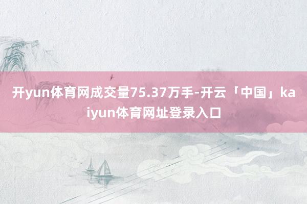 开yun体育网成交量75.37万手-开云「中国」kaiyun体育网址登录入口
