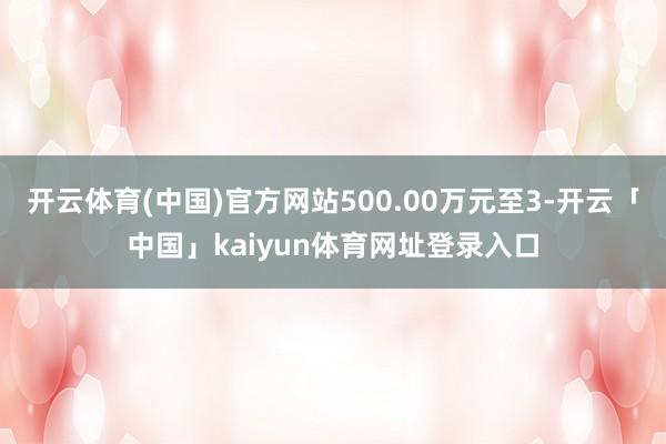 开云体育(中国)官方网站500.00万元至3-开云「中国」kaiyun体育网址登录入口