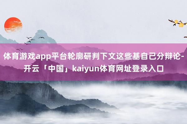 体育游戏app平台轮廓研判下文这些基自己分辩论-开云「中国」kaiyun体育网址登录入口