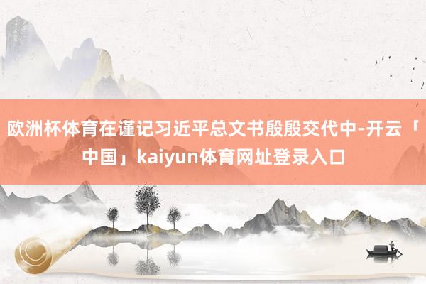 欧洲杯体育在谨记习近平总文书殷殷交代中-开云「中国」kaiyun体育网址登录入口