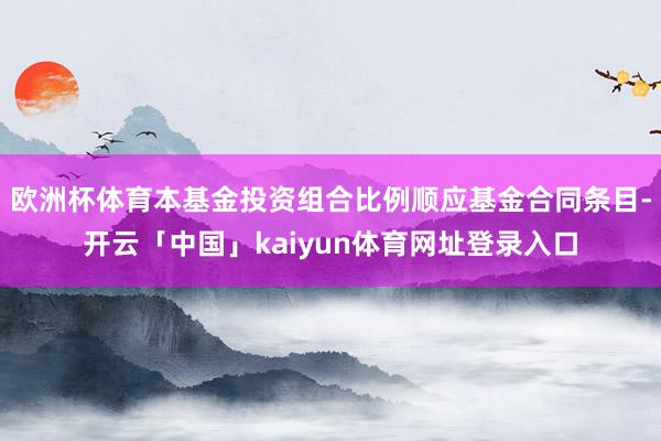 欧洲杯体育本基金投资组合比例顺应基金合同条目-开云「中国」kaiyun体育网址登录入口
