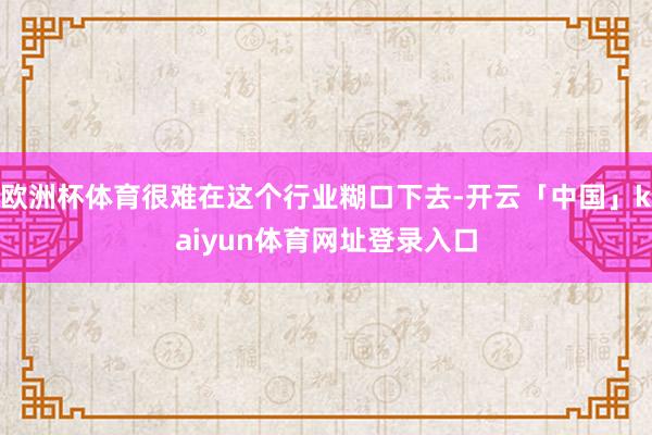 欧洲杯体育很难在这个行业糊口下去-开云「中国」kaiyun体育网址登录入口