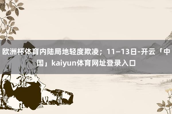 欧洲杯体育内陆局地轻度欺凌；11—13日-开云「中国」kaiyun体育网址登录入口