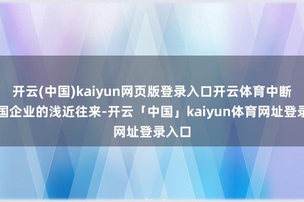 开云(中国)kaiyun网页版登录入口开云体育中断与中国企业的浅近往来-开云「中国」kaiyun体育网址登录入口