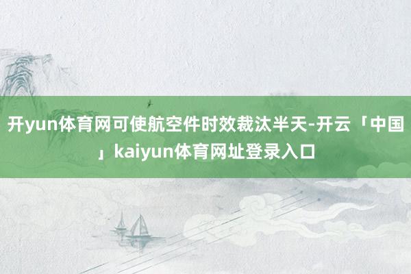 开yun体育网可使航空件时效裁汰半天-开云「中国」kaiyun体育网址登录入口