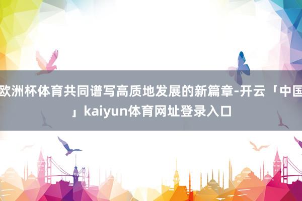 欧洲杯体育共同谱写高质地发展的新篇章-开云「中国」kaiyun体育网址登录入口