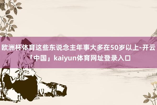 欧洲杯体育这些东说念主年事大多在50岁以上-开云「中国」kaiyun体育网址登录入口