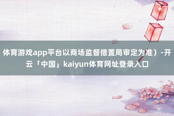 体育游戏app平台以商场监督措置局审定为准）-开云「中国」kaiyun体育网址登录入口