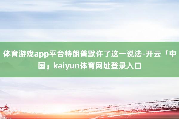 体育游戏app平台特朗普默许了这一说法-开云「中国」kaiyun体育网址登录入口