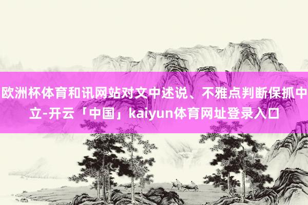 欧洲杯体育和讯网站对文中述说、不雅点判断保抓中立-开云「中国」kaiyun体育网址登录入口