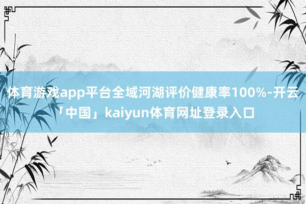 体育游戏app平台全域河湖评价健康率100%-开云「中国」kaiyun体育网址登录入口