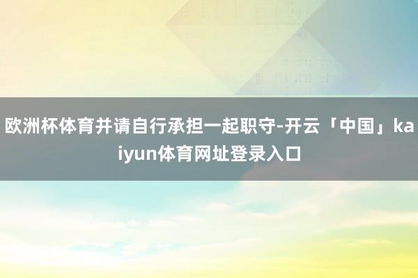 欧洲杯体育并请自行承担一起职守-开云「中国」kaiyun体育网址登录入口