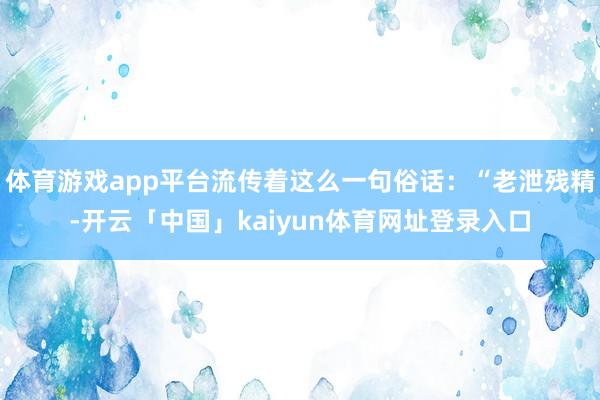 体育游戏app平台流传着这么一句俗话：“老泄残精-开云「中国」kaiyun体育网址登录入口