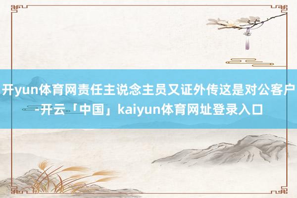 开yun体育网责任主说念主员又证外传这是对公客户-开云「中国」kaiyun体育网址登录入口