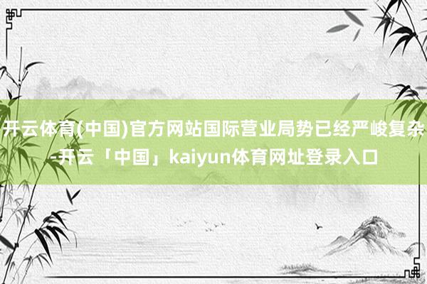 开云体育(中国)官方网站国际营业局势已经严峻复杂-开云「中国」kaiyun体育网址登录入口