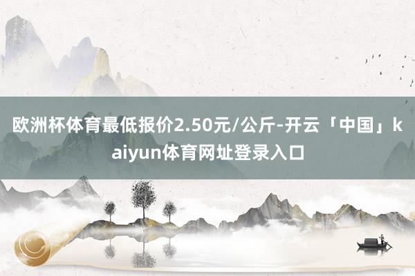 欧洲杯体育最低报价2.50元/公斤-开云「中国」kaiyun体育网址登录入口