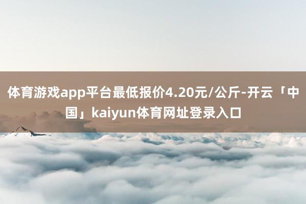 体育游戏app平台最低报价4.20元/公斤-开云「中国」kaiyun体育网址登录入口