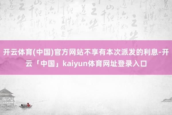开云体育(中国)官方网站不享有本次派发的利息-开云「中国」kaiyun体育网址登录入口