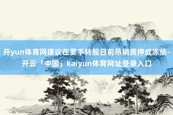 开yun体育网建议在罢手转股日前吊销质押或冻结-开云「中国」kaiyun体育网址登录入口