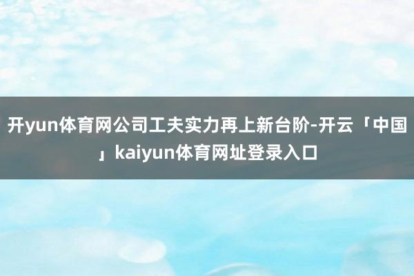开yun体育网公司工夫实力再上新台阶-开云「中国」kaiyun体育网址登录入口