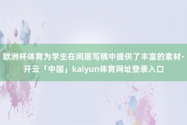 欧洲杯体育为学生在闲居写稿中提供了丰富的素材-开云「中国」kaiyun体育网址登录入口