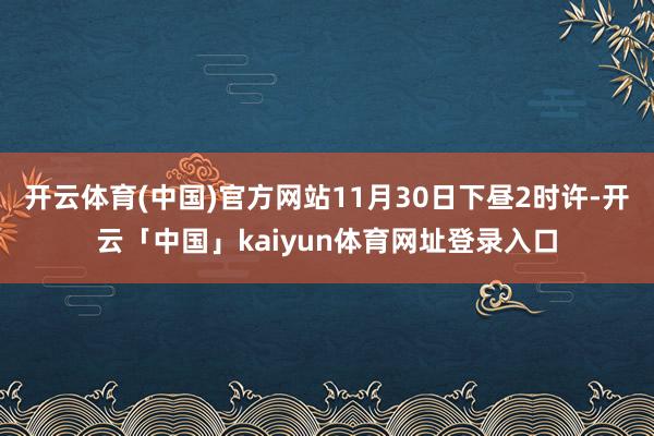 开云体育(中国)官方网站11月30日下昼2时许-开云「中国」kaiyun体育网址登录入口