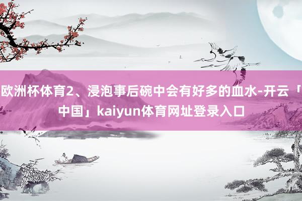 欧洲杯体育2、浸泡事后碗中会有好多的血水-开云「中国」kaiyun体育网址登录入口