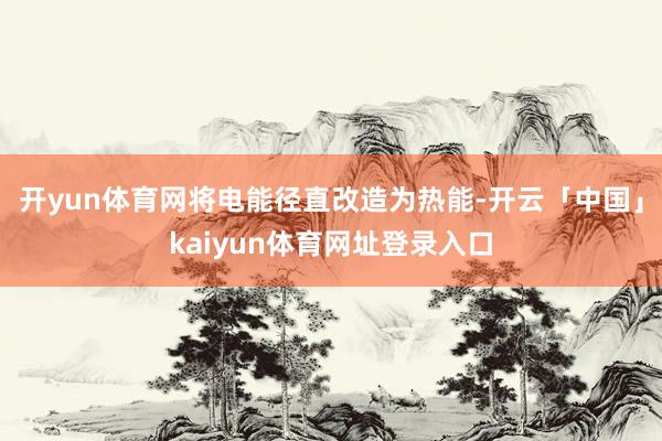 开yun体育网将电能径直改造为热能-开云「中国」kaiyun体育网址登录入口