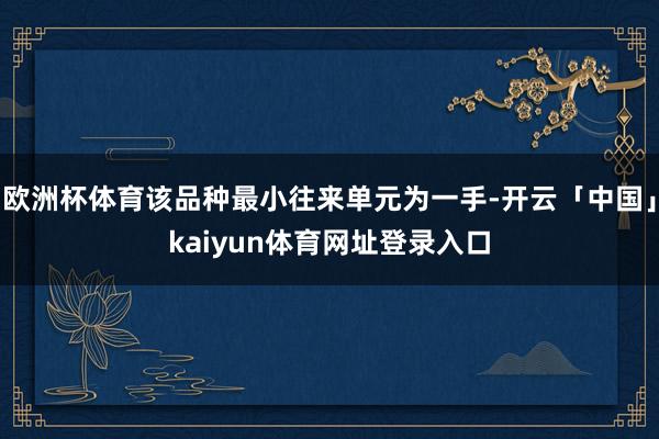 欧洲杯体育该品种最小往来单元为一手-开云「中国」kaiyun体育网址登录入口