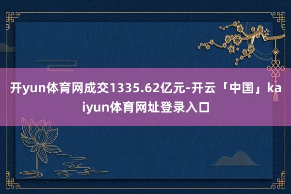 开yun体育网成交1335.62亿元-开云「中国」kaiyun体育网址登录入口