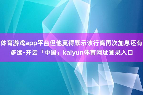 体育游戏app平台但他莫得默示该行离再次加息还有多远-开云「中国」kaiyun体育网址登录入口