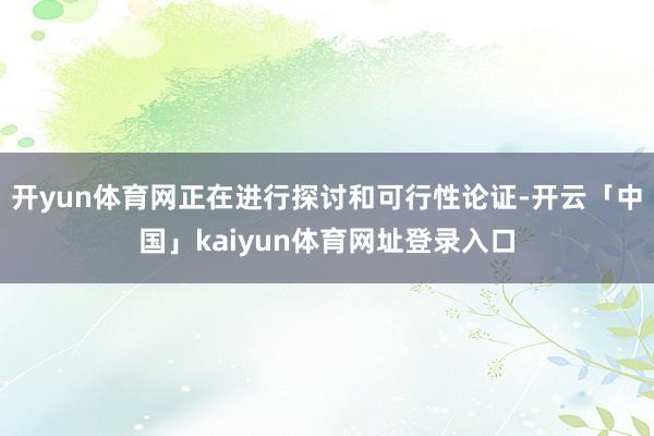 开yun体育网正在进行探讨和可行性论证-开云「中国」kaiyun体育网址登录入口