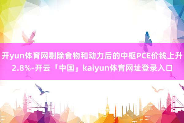 开yun体育网剔除食物和动力后的中枢PCE价钱上升2.8%-开云「中国」kaiyun体育网址登录入口