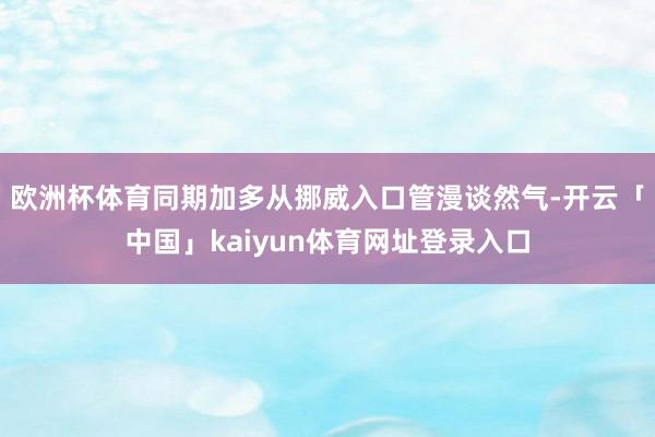 欧洲杯体育同期加多从挪威入口管漫谈然气-开云「中国」kaiyun体育网址登录入口