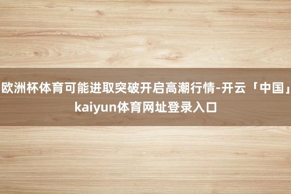 欧洲杯体育可能进取突破开启高潮行情-开云「中国」kaiyun体育网址登录入口