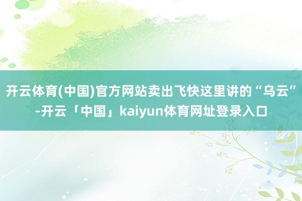 开云体育(中国)官方网站卖出飞快这里讲的“乌云”-开云「中国」kaiyun体育网址登录入口