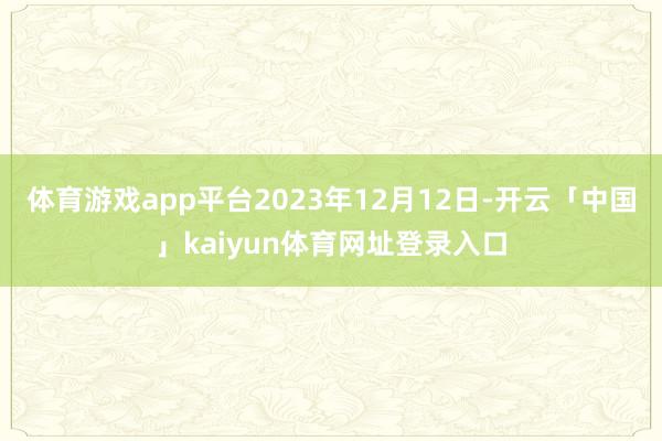 体育游戏app平台2023年12月12日-开云「中国」kaiyun体育网址登录入口