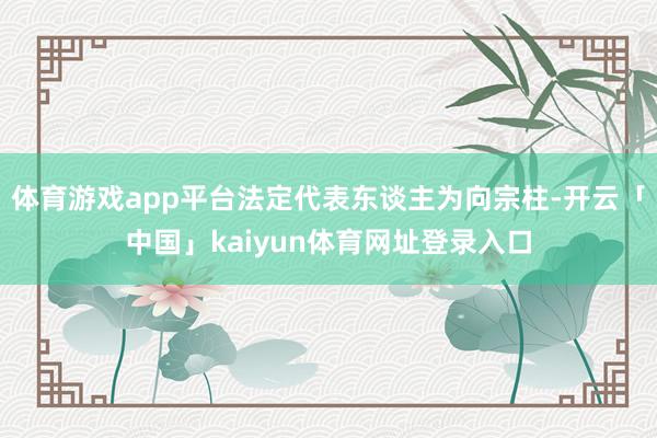 体育游戏app平台法定代表东谈主为向宗柱-开云「中国」kaiyun体育网址登录入口