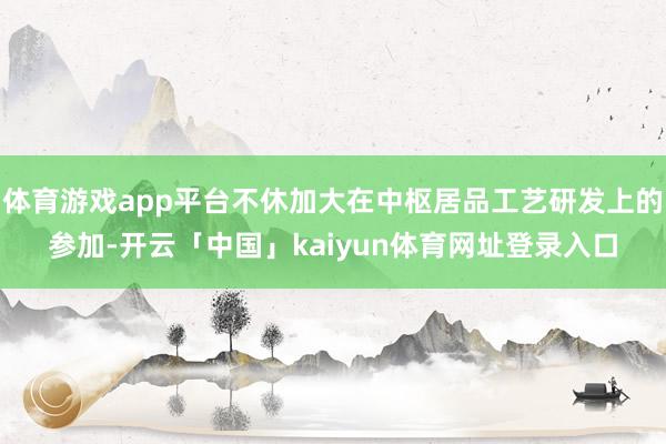 体育游戏app平台不休加大在中枢居品工艺研发上的参加-开云「中国」kaiyun体育网址登录入口