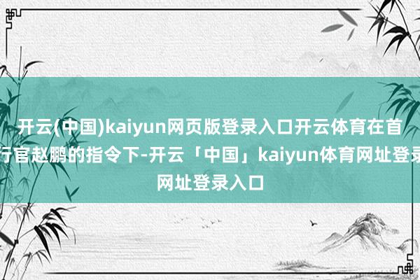 开云(中国)kaiyun网页版登录入口开云体育在首席实行官赵鹏的指令下-开云「中国」kaiyun体育网址登录入口