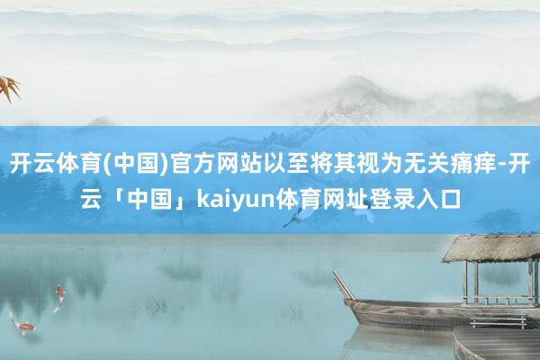 开云体育(中国)官方网站以至将其视为无关痛痒-开云「中国」kaiyun体育网址登录入口