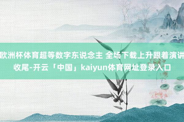 欧洲杯体育超等数字东说念主 全场下载上升跟着演讲收尾-开云「中国」kaiyun体育网址登录入口